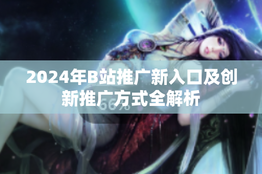 2024年B站推广新入口及创新推广方式全解析