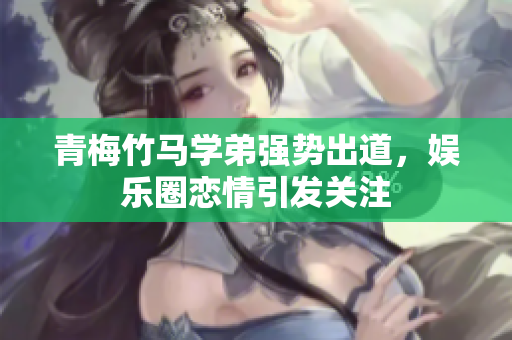 青梅竹马学弟强势出道，娱乐圈恋情引发关注
