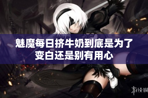 魅魔每日挤牛奶到底是为了变白还是别有用心