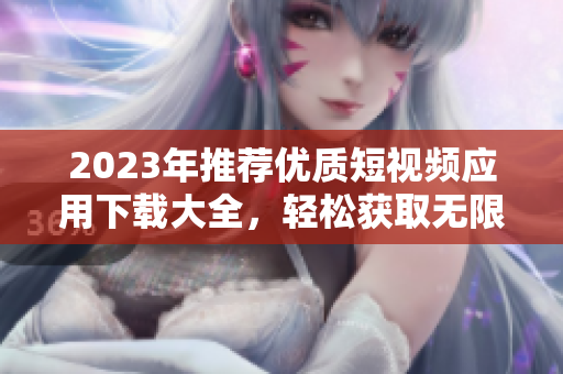 2023年推荐优质短视频应用下载大全，轻松获取无限乐趣