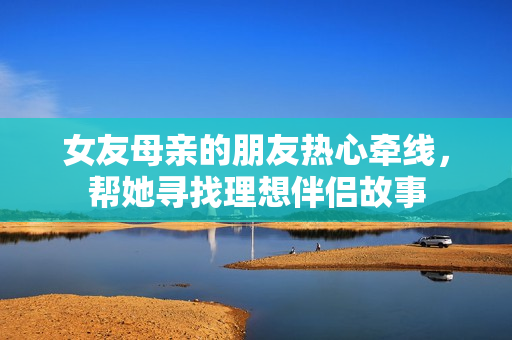 女友母亲的朋友热心牵线，帮她寻找理想伴侣故事