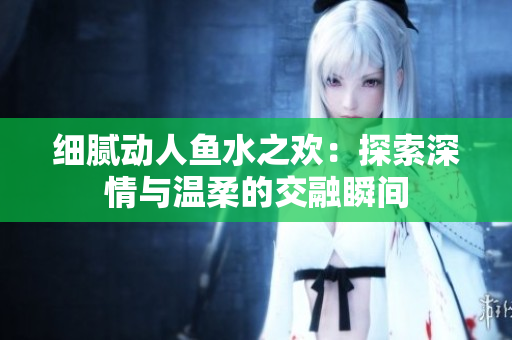 细腻动人鱼水之欢：探索深情与温柔的交融瞬间