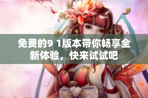 免费的9 1版本带你畅享全新体验，快来试试吧