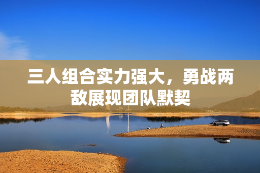 三人组合实力强大，勇战两敌展现团队默契