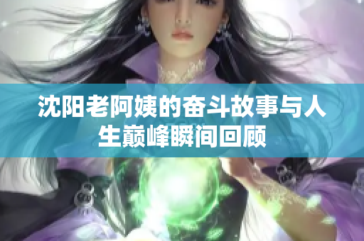 沈阳老阿姨的奋斗故事与人生巅峰瞬间回顾
