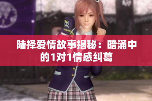 陆择爱情故事揭秘：暗涌中的1对1情感纠葛