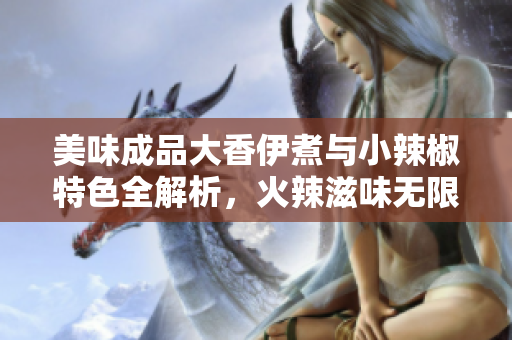 美味成品大香伊煮与小辣椒特色全解析，火辣滋味无限诱惑