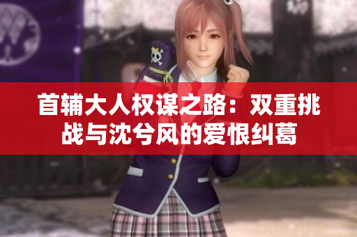 首辅大人权谋之路：双重挑战与沈兮风的爱恨纠葛