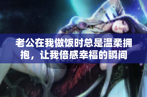 老公在我做饭时总是温柔拥抱，让我倍感幸福的瞬间
