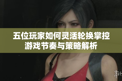 五位玩家如何灵活轮换掌控游戏节奏与策略解析