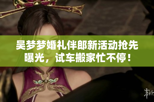吴梦梦婚礼伴郎新活动抢先曝光，试车搬家忙不停！
