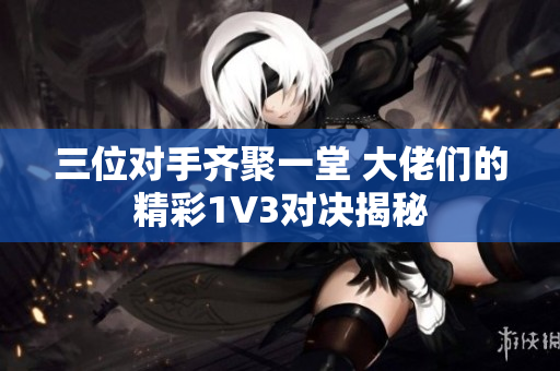 三位对手齐聚一堂 大佬们的精彩1V3对决揭秘