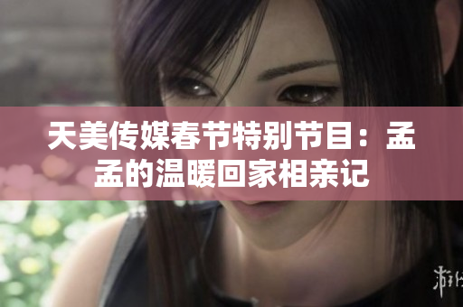 天美传媒春节特别节目：孟孟的温暖回家相亲记