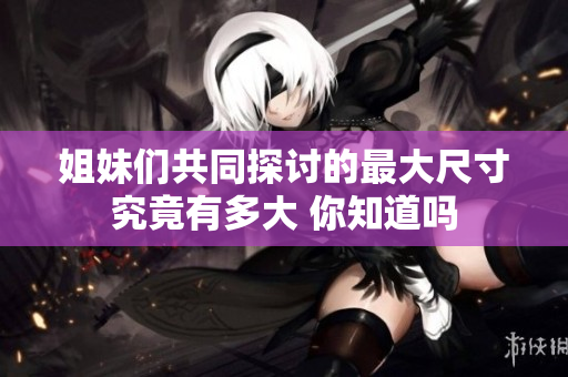姐妹们共同探讨的最大尺寸究竟有多大 你知道吗