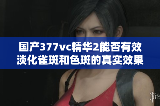 国产377vc精华2能否有效淡化雀斑和色斑的真实效果揭秘