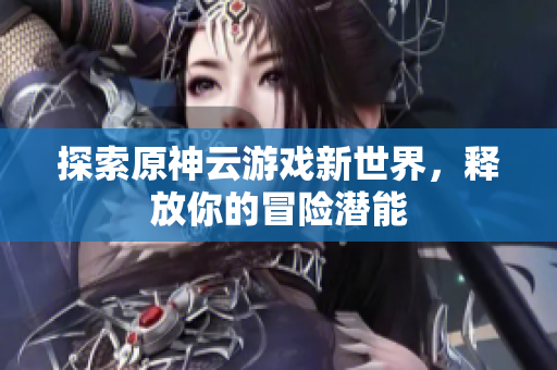 探索原神云游戏新世界，释放你的冒险潜能
