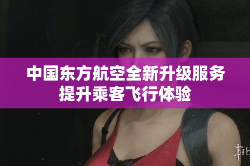 中国东方航空全新升级服务提升乘客飞行体验