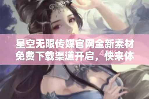 星空无限传媒官网全新素材免费下载渠道开启，快来体验！