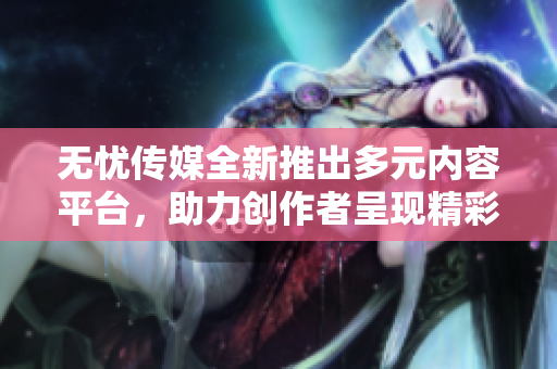 无忧传媒全新推出多元内容平台，助力创作者呈现精彩作品