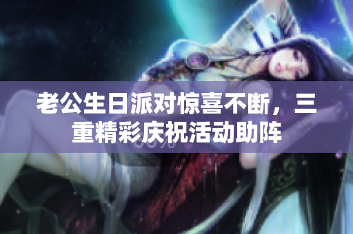 老公生日派对惊喜不断，三重精彩庆祝活动助阵