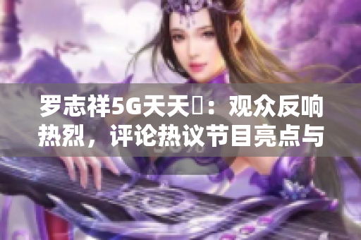 罗志祥5G天天奭：观众反响热烈，评论热议节目亮点与魅力