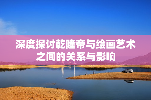 深度探讨乾隆帝与绘画艺术之间的关系与影响