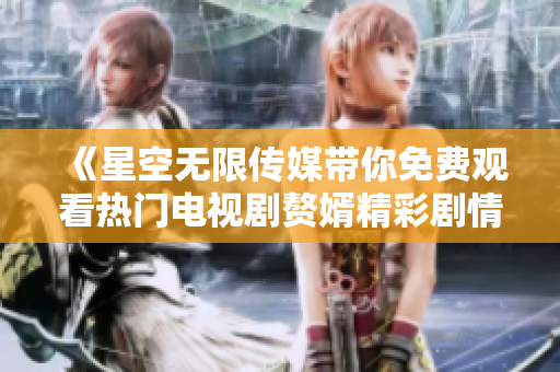 《星空无限传媒带你免费观看热门电视剧赘婿精彩剧情》