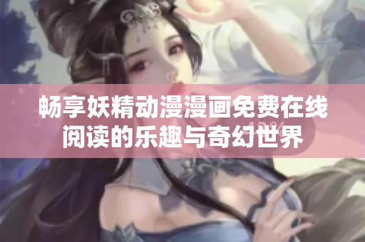 畅享妖精动漫漫画免费在线阅读的乐趣与奇幻世界