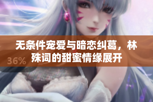 无条件宠爱与暗恋纠葛，林殊词的甜蜜情缘展开