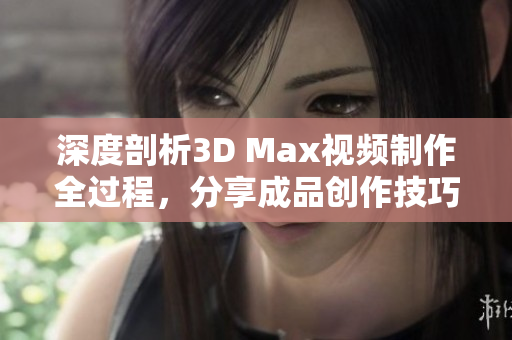 深度剖析3D Max视频制作全过程，分享成品创作技巧与心得