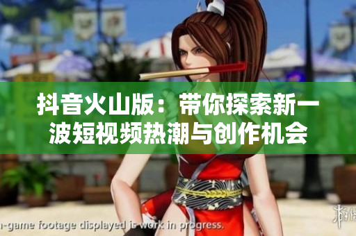 抖音火山版：带你探索新一波短视频热潮与创作机会