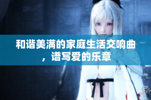 和谐美满的家庭生活交响曲，谱写爱的乐章