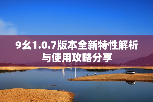 9幺1.0.7版本全新特性解析与使用攻略分享