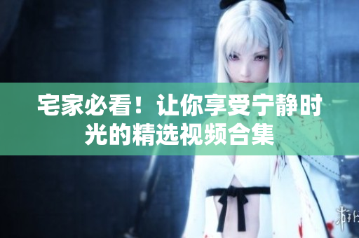 宅家必看！让你享受宁静时光的精选视频合集