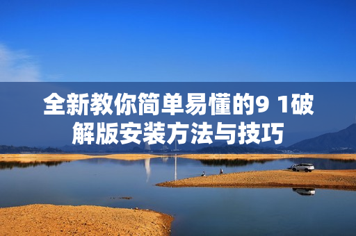 全新教你简单易懂的9 1破解版安装方法与技巧