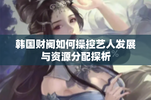 韩国财阀如何操控艺人发展与资源分配探析