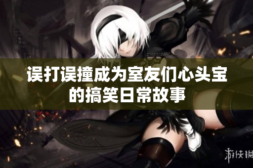 误打误撞成为室友们心头宝的搞笑日常故事
