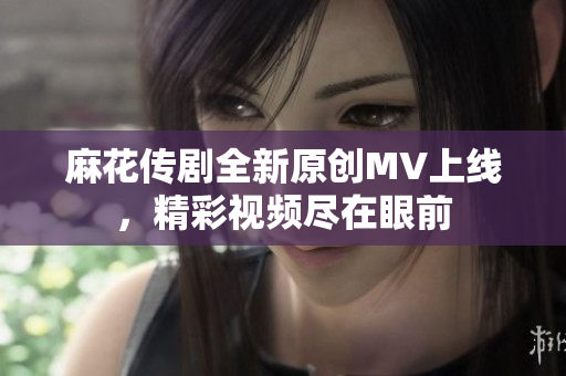 麻花传剧全新原创MV上线，精彩视频尽在眼前