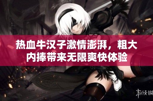 热血牛汉子激情澎湃，粗大内捧带来无限爽快体验