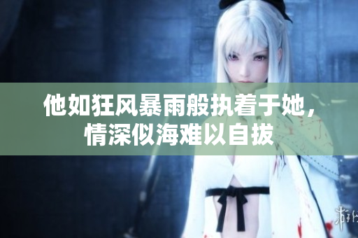 他如狂风暴雨般执着于她，情深似海难以自拔