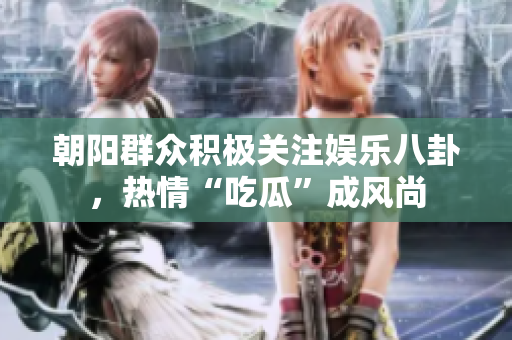 朝阳群众积极关注娱乐八卦，热情“吃瓜”成风尚