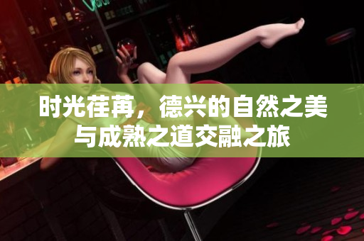 时光荏苒，德兴的自然之美与成熟之道交融之旅