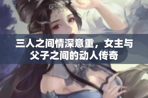 三人之间情深意重，女主与父子之间的动人传奇