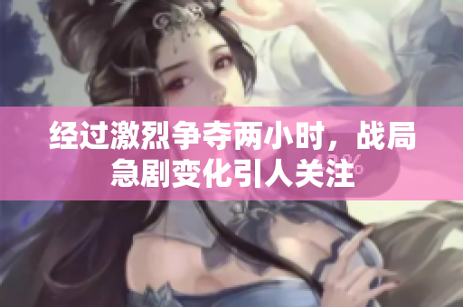 经过激烈争夺两小时，战局急剧变化引人关注