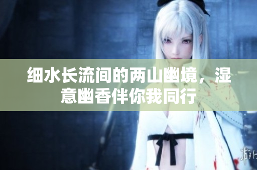 细水长流间的两山幽境，湿意幽香伴你我同行