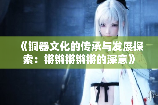 《铜器文化的传承与发展探索：锵锵锵锵锵的深意》