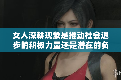 女人深耕现象是推动社会进步的积极力量还是潜在的负面影响