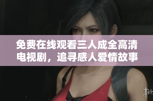免费在线观看三人成全高清电视剧，追寻感人爱情故事的旅程
