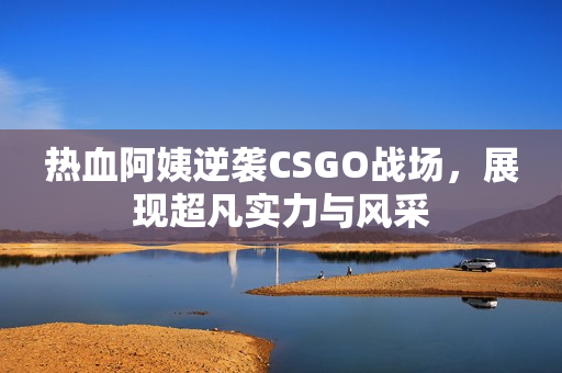 热血阿姨逆袭CSGO战场，展现超凡实力与风采