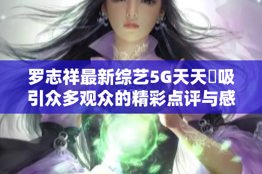 罗志祥最新综艺5G天天奭吸引众多观众的精彩点评与感悟